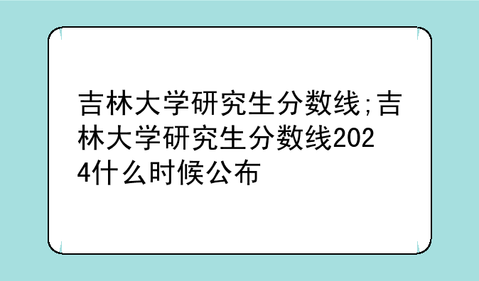 吉林大学研究生分数线;吉林大学研究生分数线2024什么时候公布