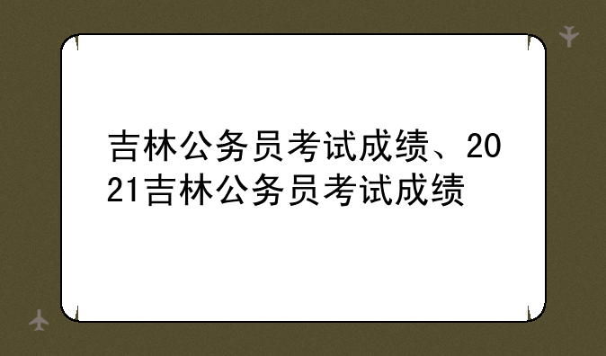 吉林公务员考试成绩、2021吉林公务员考试成绩