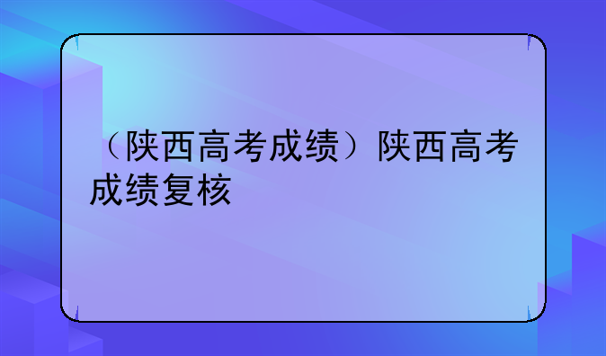 （陕西高考成绩）陕西高考成绩复核