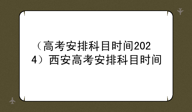 （高考安排科目时间2024）西安高考安排科目时间