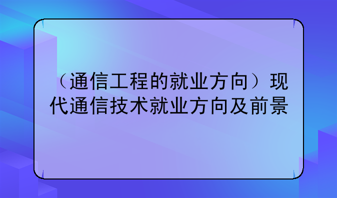 （通信工程的就业方向）现代通信技术就业方向及前景