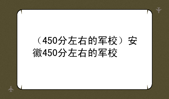 （450分左右的军校）安徽450分左右的军校