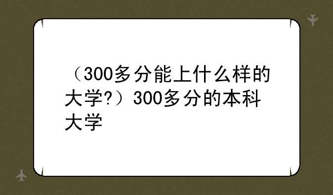 （300多分能上什么样的大学?）300多分的本科大学