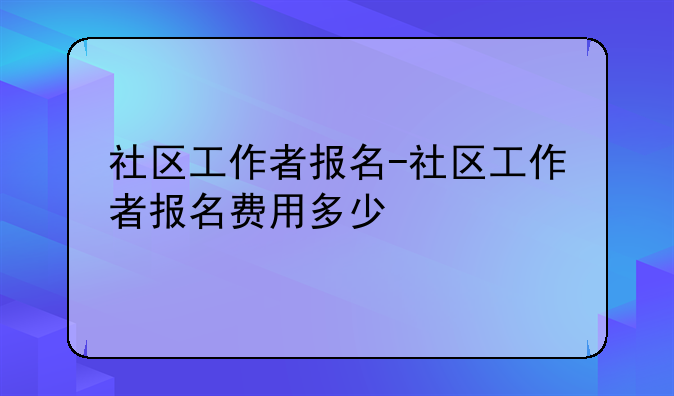社区工作者报名-社区工作者报名费用多少