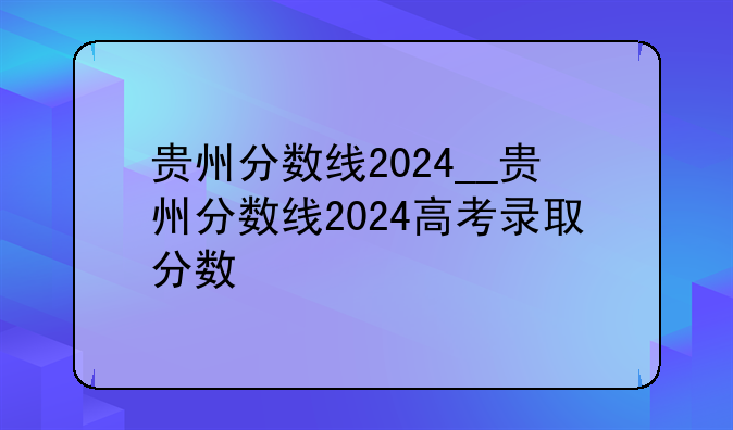 贵州分数线2024__贵州分数线2024高考录取分数