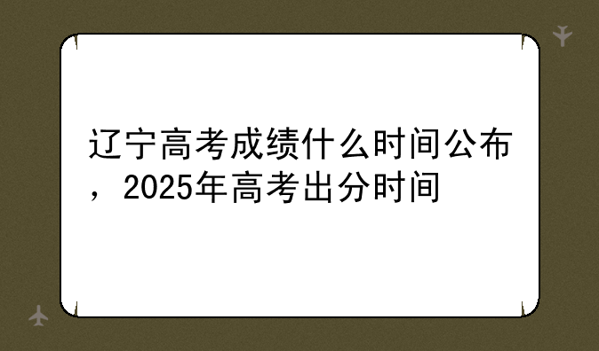 辽宁高考成绩什么时间公布，2025年高考出分时间