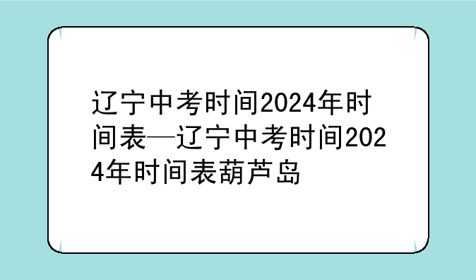 辽宁中考时间2024年时间表—辽宁中考时间2024年时间表葫芦岛