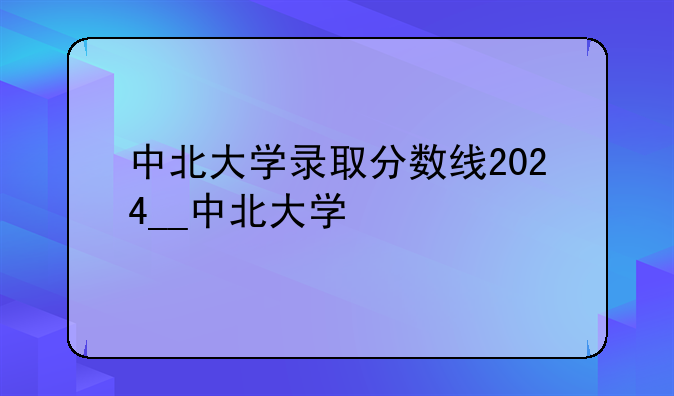 中北大学录取分数线2024__中北大学