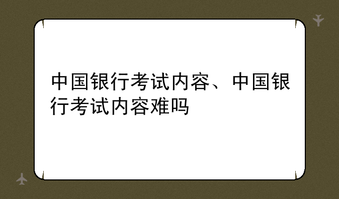 中国银行考试内容、中国银行考试内容难吗
