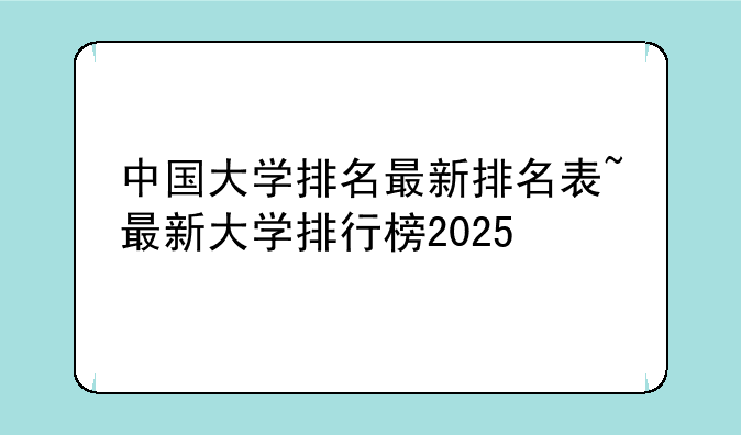 中国大学排名最新排名表~最新大学排行榜2025