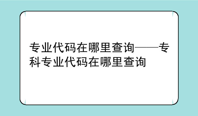 专业代码在哪里查询——专科专业代码在哪里查询