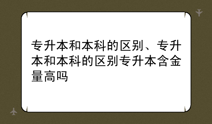 专升本和本科的区别、专升本和本科的区别专升本含金量高吗