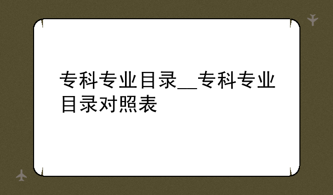 专科专业目录__专科专业目录对照表