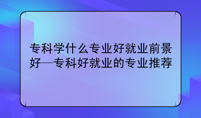 专科学什么专业好就业前景好—专科好就业的专业推荐