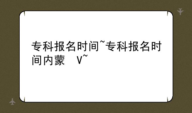 专科报名时间~专科报名时间内蒙古