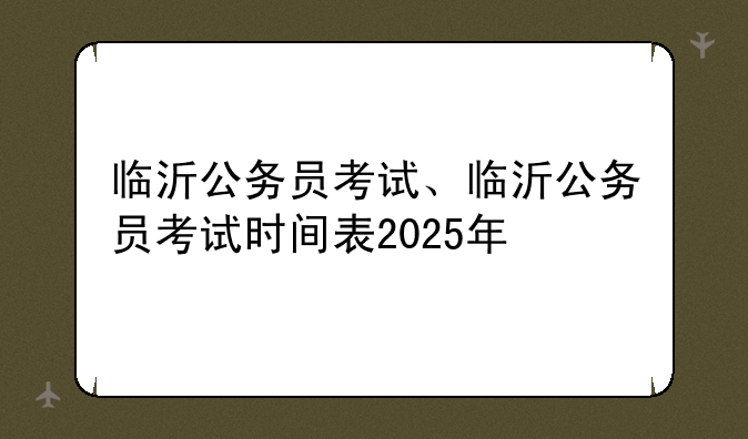 临沂公务员考试、临沂公务员考试时间表2025年