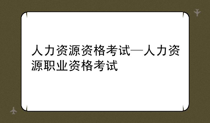 人力资源资格考试—人力资源职业资格考试