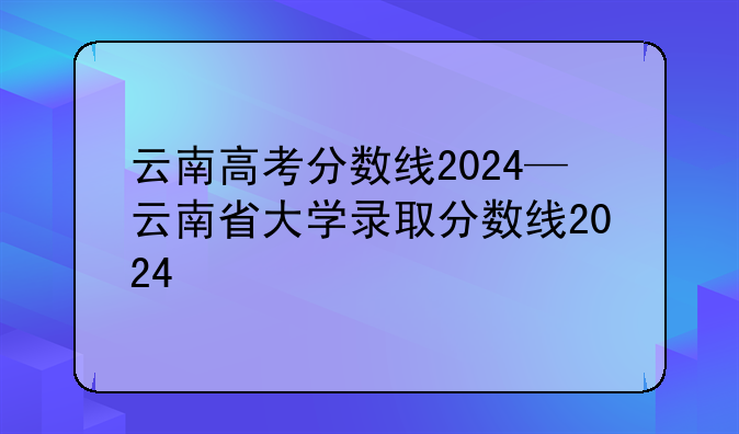 云南高考分数线2024—云南省大学录取分数线2024