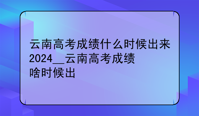 云南高考成绩什么时候出来2024__云南高考成绩啥时候出