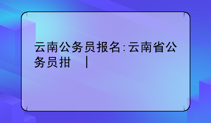 云南公务员报名:云南省公务员招录