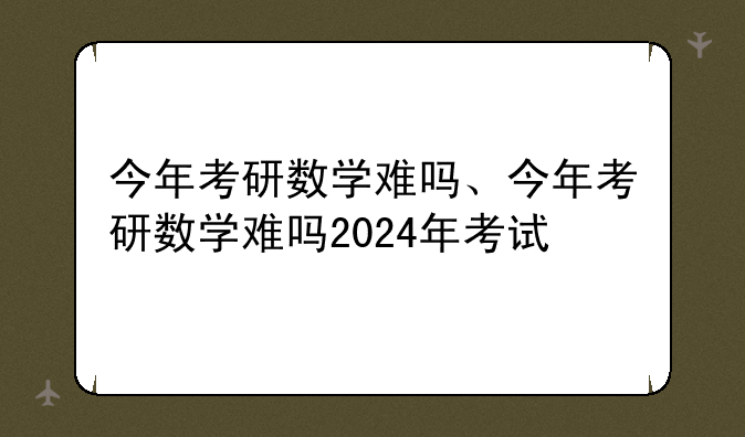 今年考研数学难吗、今年考研数学难吗2024年考试