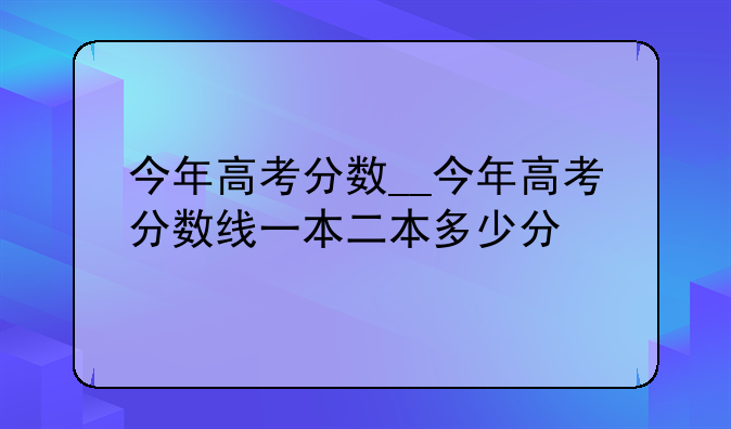 今年高考分数__今年高考分数线一本二本多少分