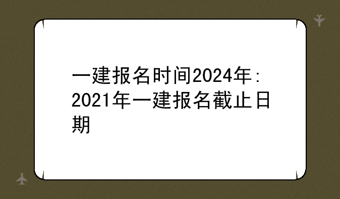 一建报名时间2024年:2021年一建报名截止日期