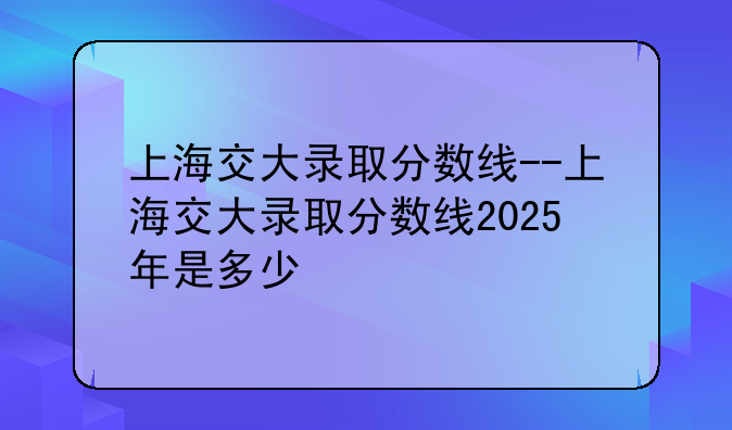 上海交大录取分数线--上海交大录取分数线2025年是多少