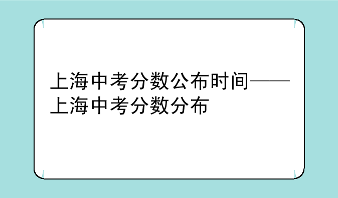 上海中考分数公布时间——上海中考分数分布