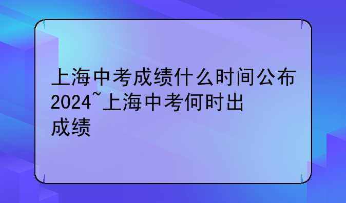 上海中考成绩什么时间公布2024~上海中考何时出成绩
