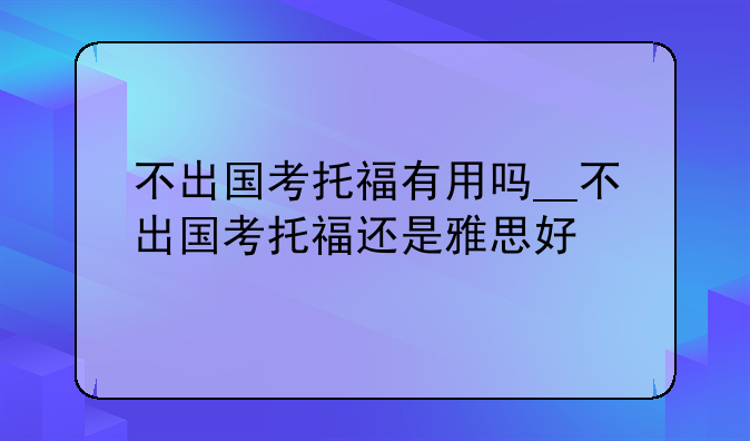 不出国考托福有用吗__不出国考托福还是雅思好