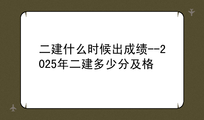 二建什么时候出成绩--2025年二建多少分及格