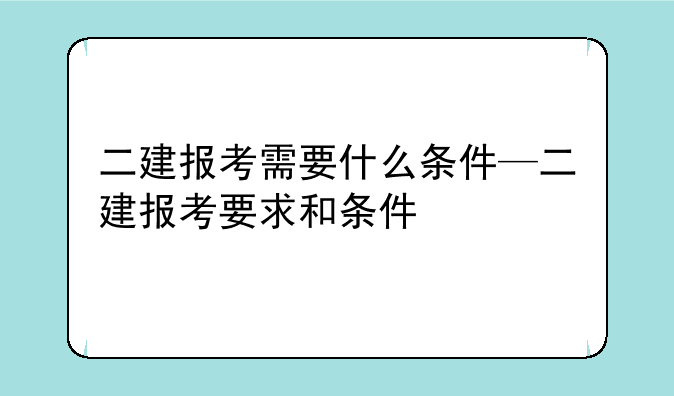 二建报考需要什么条件—二建报考要求和条件