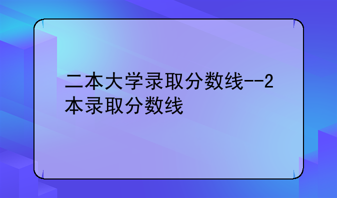 二本大学录取分数线--2本录取分数线