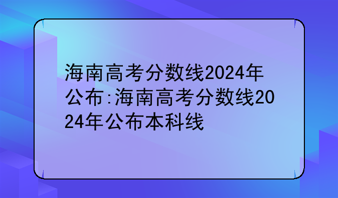 海南高考分数线2024年公布:海南高考分数线2024年公布本科线