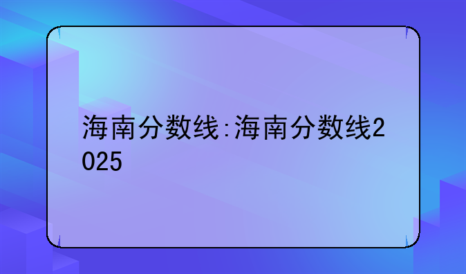 海南分数线:海南分数线2025