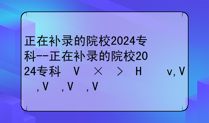 正在补录的院校2024专科--正在补录的院校2024专科可以报吗