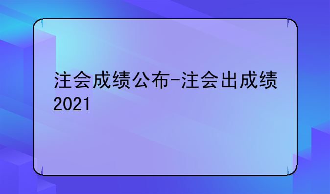 注会成绩公布-注会出成绩2021
