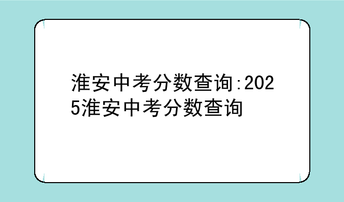 淮安中考分数查询:2025淮安中考分数查询