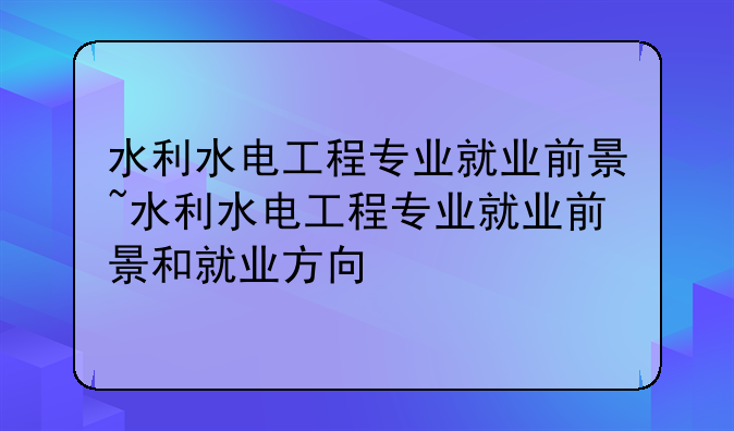水利水电工程专业就业前景~水利水电工程专业就业前景和就业方向