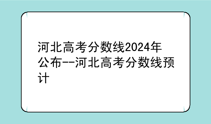 河北高考分数线2024年公布--河北高考分数线预计