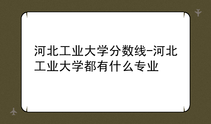 河北工业大学分数线-河北工业大学都有什么专业