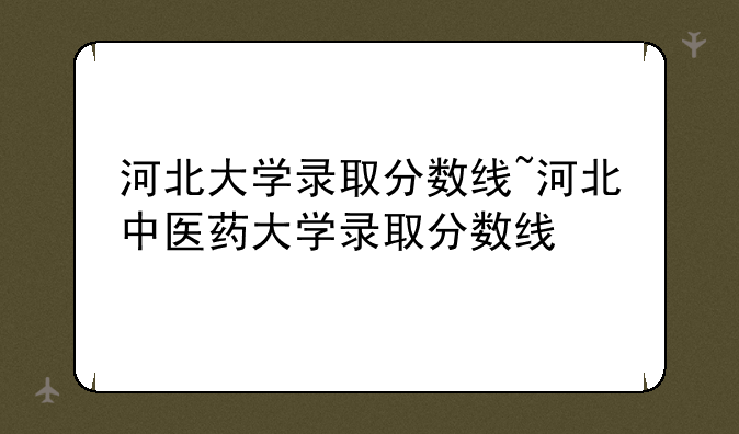 河北大学录取分数线~河北中医药大学录取分数线