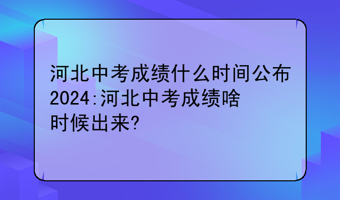 河北中考成绩什么时间公布2024:河北中考成绩啥时候出来?