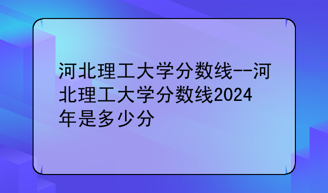 河北理工大学分数线--河北理工大学分数线2024年是多少分