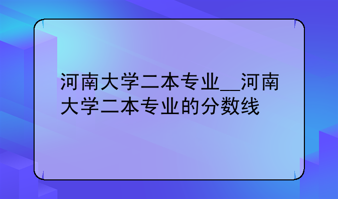河南大学二本专业__河南大学二本专业的分数线