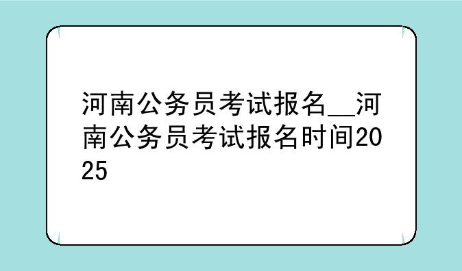 河南公务员考试报名__河南公务员考试报名时间2025