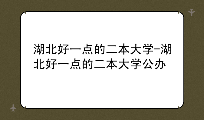 湖北好一点的二本大学-湖北好一点的二本大学公办