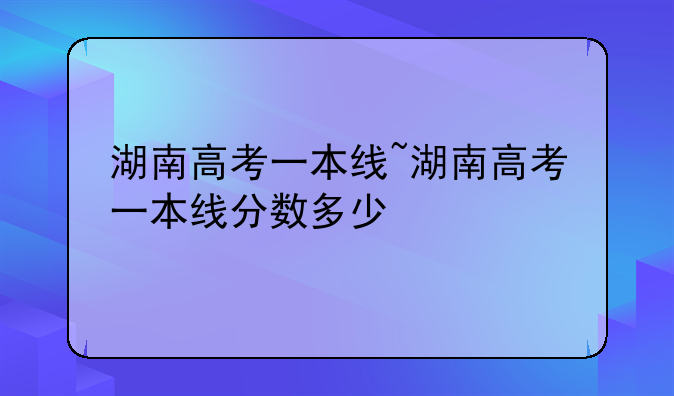 湖南高考一本线~湖南高考一本线分数多少