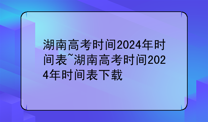 湖南高考时间2024年时间表~湖南高考时间2024年时间表下载